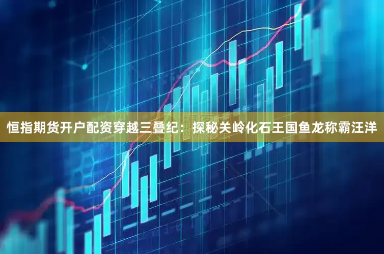 恒指期货开户配资穿越三叠纪：探秘关岭化石王国鱼龙称霸汪洋