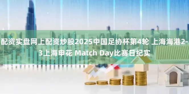 配资实盘网上配资炒股2025中国足协杯第4轮 上海海港2-3上海申花 Match Day比赛日纪实
