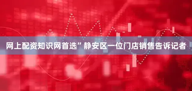网上配资知识网首选”静安区一位门店销售告诉记者