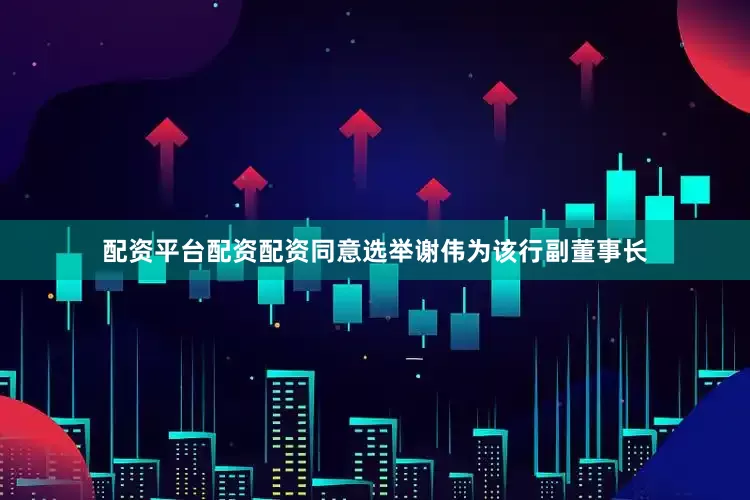 配资平台配资配资同意选举谢伟为该行副董事长