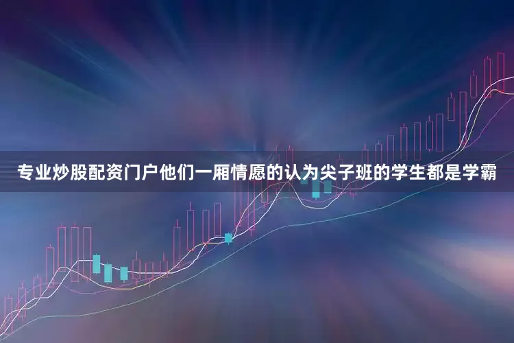 专业炒股配资门户他们一厢情愿的认为尖子班的学生都是学霸