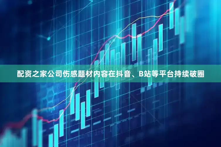 配资之家公司伤感题材内容在抖音、B站等平台持续破圈