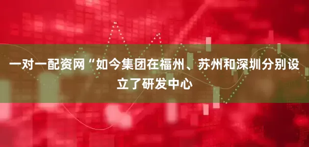 一对一配资网“如今集团在福州、苏州和深圳分别设立了研发中心