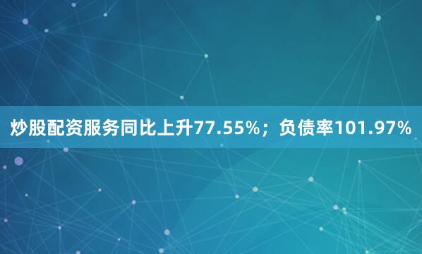 炒股配资服务同比上升77.55%；负债率101.97%