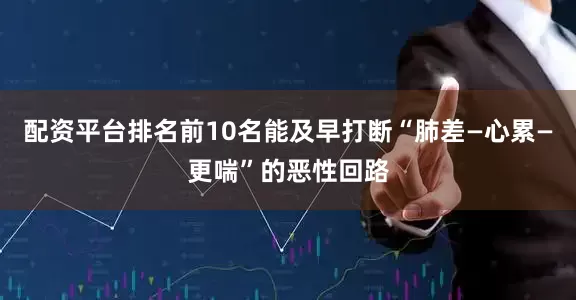 配资平台排名前10名能及早打断“肺差—心累—更喘”的恶性回路