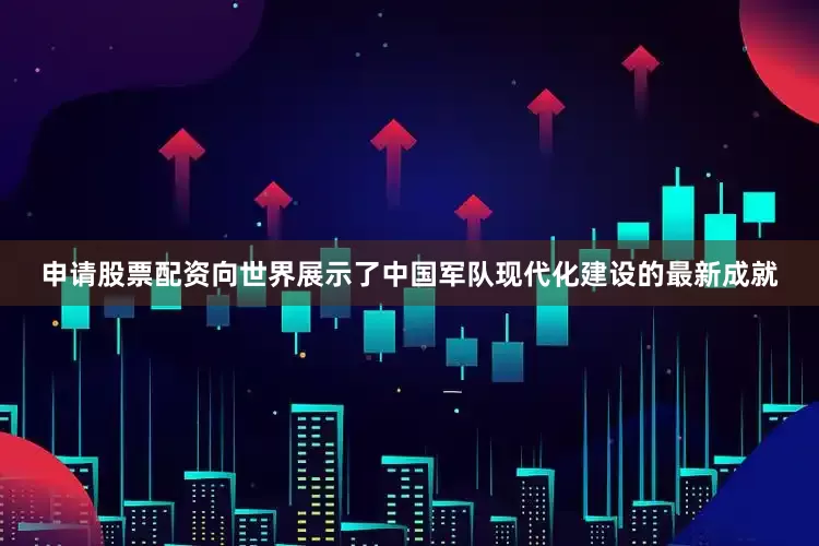 申请股票配资向世界展示了中国军队现代化建设的最新成就