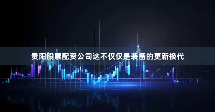 贵阳股票配资公司这不仅仅是装备的更新换代