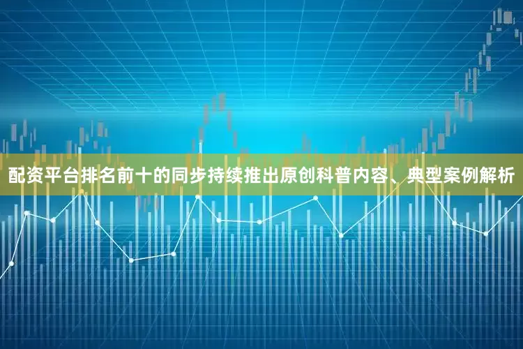 配资平台排名前十的同步持续推出原创科普内容、典型案例解析