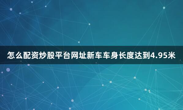 怎么配资炒股平台网址新车车身长度达到4.95米