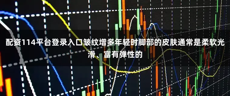 配资114平台登录入口皱纹增多年轻时脚部的皮肤通常是柔软光滑、富有弹性的