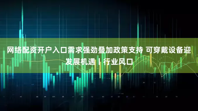 网络配资开户入口需求强劲叠加政策支持 可穿戴设备迎发展机遇丨行业风口