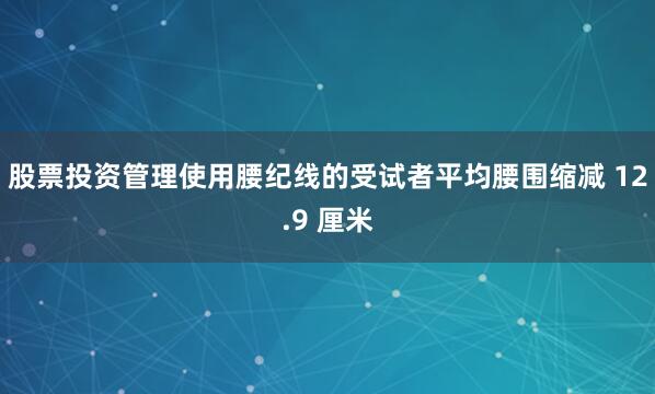 股票投资管理使用腰纪线的受试者平均腰围缩减 12.9 厘米