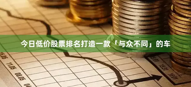 今日低价股票排名打造一款「与众不同」的车